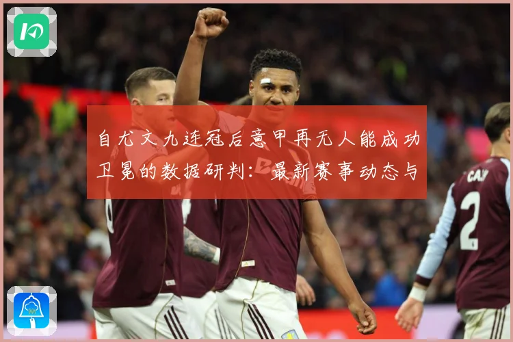 自尤文九连冠后意甲再无人能成功卫冕的数据研判：最新赛事动态与深度分析