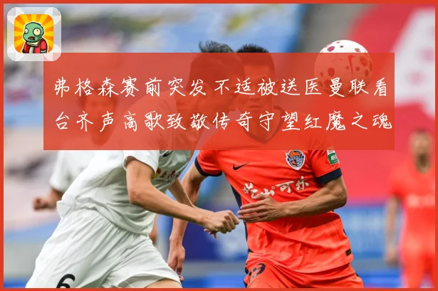 弗格森赛前突发不适被送医曼联看台齐声高歌致敬传奇守望红魔之魂赛事前瞻：最新赛事动态与深度分析