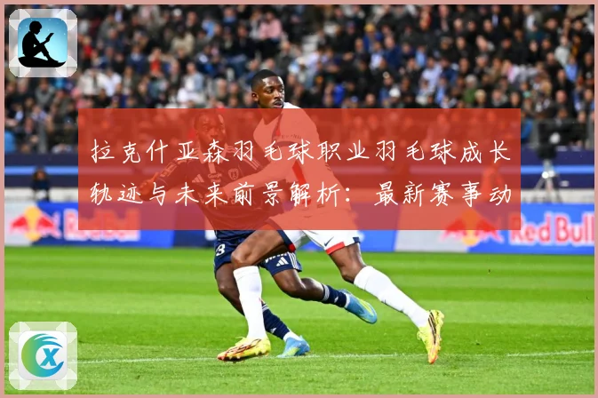 拉克什亚森羽毛球职业羽毛球成长轨迹与未来前景解析：最新赛事动态与深度分析