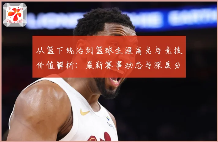 从篮下统治到篮球生涯高光与竞技价值解析：最新赛事动态与深度分析