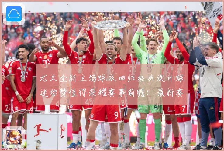 尤文全新主场球衣回归经典设计球迷称赞值得荣耀赛事前瞻：最新赛事动态与深度分析