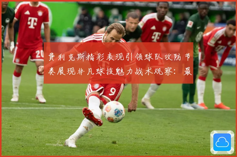 费利克斯精彩表现引领球队攻防节奏展现非凡球技魅力战术观察：最新赛事动态与深度分析