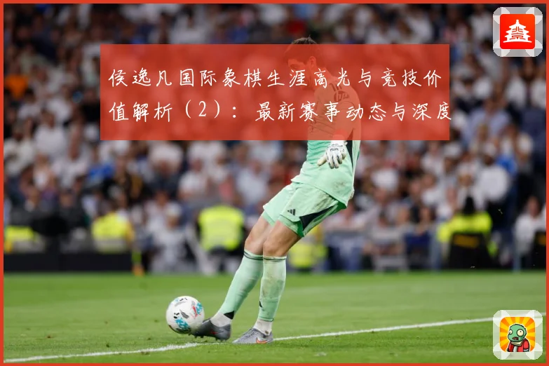 侯逸凡国际象棋生涯高光与竞技价值解析（2）：最新赛事动态与深度分析
