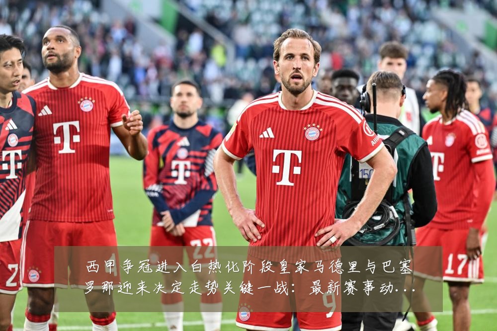 西甲争冠进入白热化阶段皇家马德里与巴塞罗那迎来决定走势关键一战：最新赛事动态与深度分析