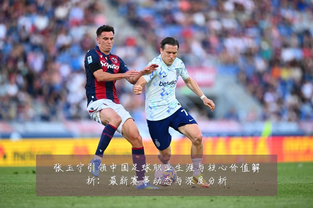 张玉宁引领中国足球职业生涯与核心价值解析：最新赛事动态与深度分析