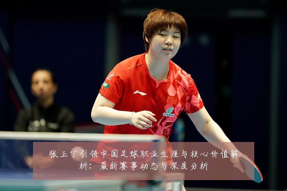 张玉宁引领中国足球职业生涯与核心价值解析：最新赛事动态与深度分析