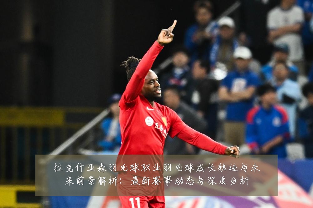 拉克什亚森羽毛球职业羽毛球成长轨迹与未来前景解析:最新赛事动态与深度分析