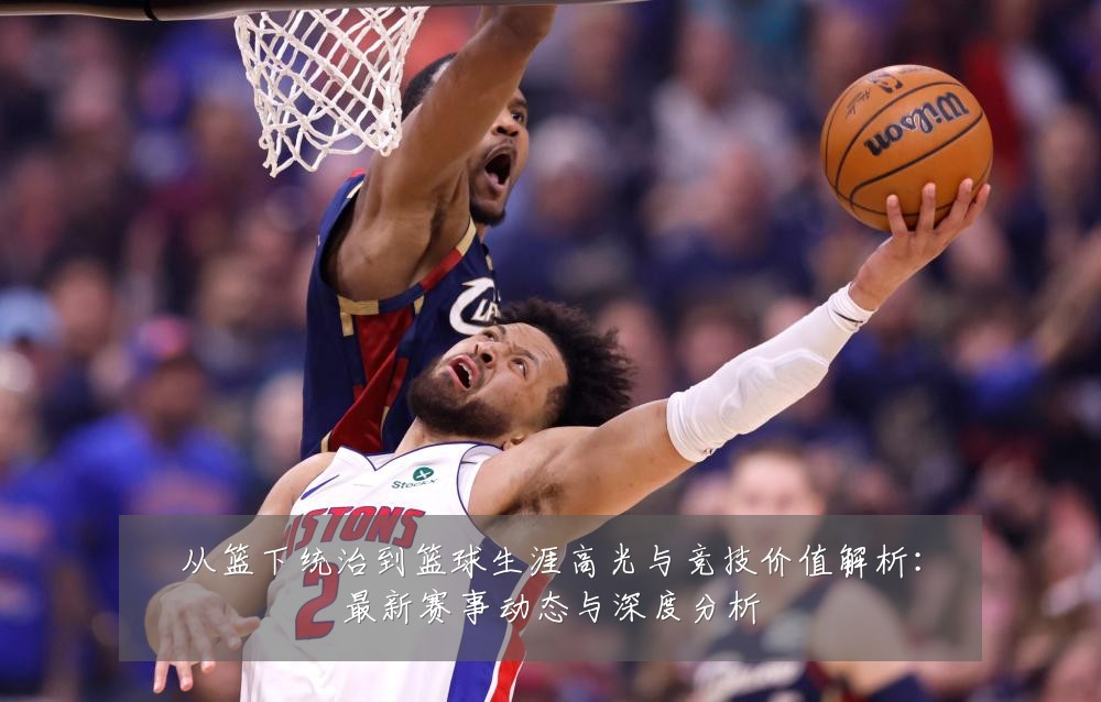 从篮下统治到篮球生涯高光与竞技价值解析:最新赛事动态与深度分析